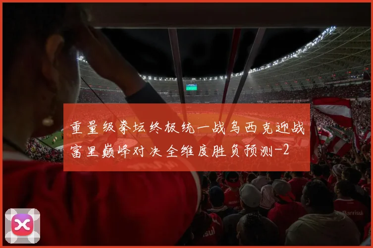 重量级拳坛终极统一战乌西克迎战富里巅峰对决全维度胜负预测