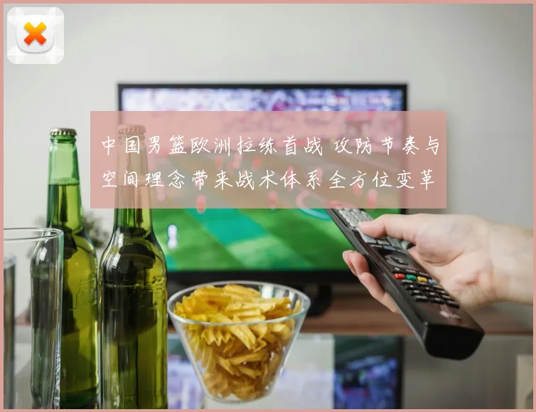 中国男篮欧洲拉练首战 攻防节奏与空间理念带来战术体系全方位变革