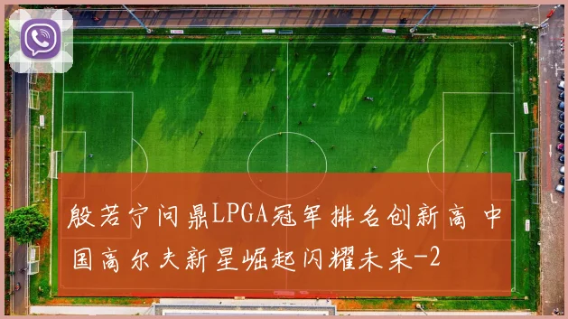 殷若宁问鼎LPGA冠军排名创新高 中国高尔夫新星崛起闪耀未来