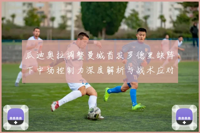 瓜迪奥拉调整曼城首发罗德里缺阵下中场控制力深度解析与战术应对