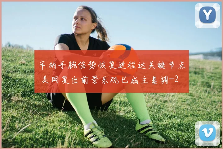 辛纳手腕伤势恢复进程达关键节点 美网复出前景乐观已成主基调