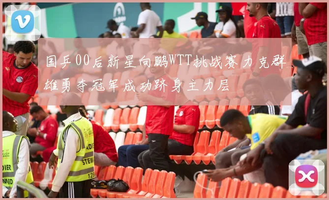 国乒00后新星向鹏WTT挑战赛力克群雄勇夺冠军成功跻身主力层